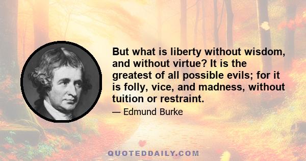 But what is liberty without wisdom, and without virtue? It is the greatest of all possible evils; for it is folly, vice, and madness, without tuition or restraint.