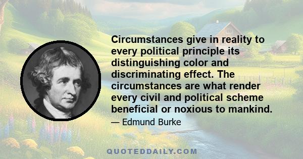 Circumstances give in reality to every political principle its distinguishing color and discriminating effect. The circumstances are what render every civil and political scheme beneficial or noxious to mankind.