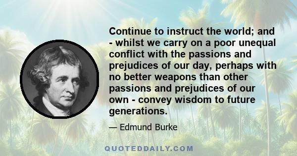 Continue to instruct the world; and - whilst we carry on a poor unequal conflict with the passions and prejudices of our day, perhaps with no better weapons than other passions and prejudices of our own - convey wisdom