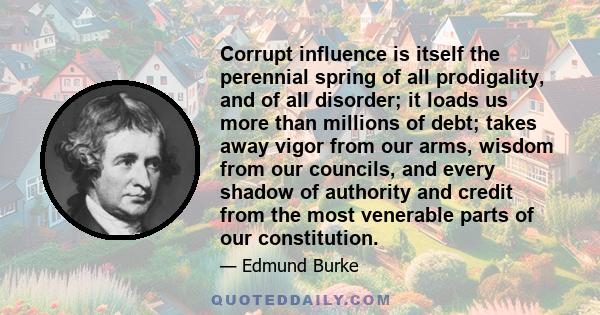 Corrupt influence is itself the perennial spring of all prodigality, and of all disorder; it loads us more than millions of debt; takes away vigor from our arms, wisdom from our councils, and every shadow of authority