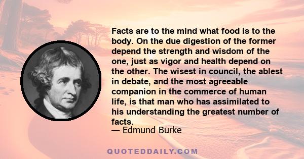 Facts are to the mind what food is to the body. On the due digestion of the former depend the strength and wisdom of the one, just as vigor and health depend on the other. The wisest in council, the ablest in debate,