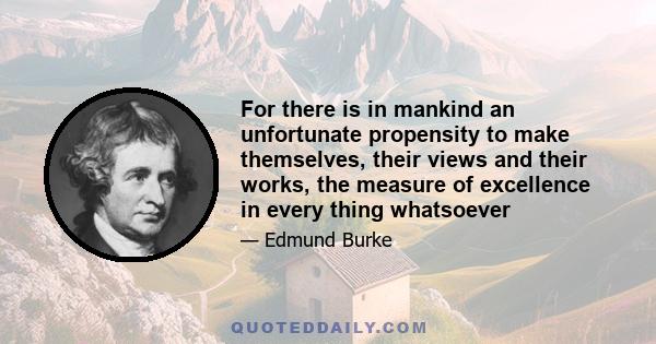 For there is in mankind an unfortunate propensity to make themselves, their views and their works, the measure of excellence in every thing whatsoever