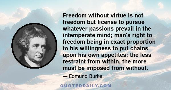 Freedom without virtue is not freedom but license to pursue whatever passions prevail in the intemperate mind; man's right to freedom being in exact proportion to his willingness to put chains upon his own appetites;