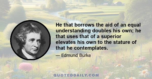 He that borrows the aid of an equal understanding doubles his own; he that uses that of a superior elevates his own to the stature of that he contemplates.