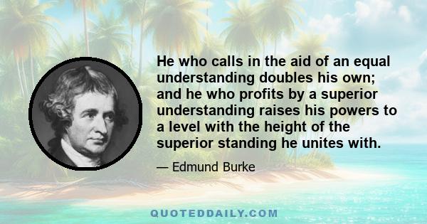 He who calls in the aid of an equal understanding doubles his own; and he who profits by a superior understanding raises his powers to a level with the height of the superior standing he unites with.