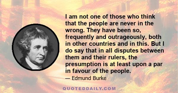 I am not one of those who think that the people are never in the wrong. They have been so, frequently and outrageously, both in other countries and in this. But I do say that in all disputes between them and their