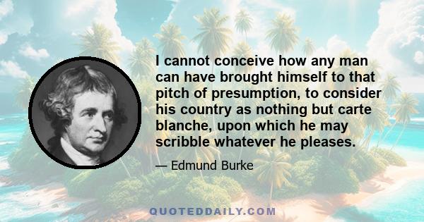 I cannot conceive how any man can have brought himself to that pitch of presumption, to consider his country as nothing but carte blanche, upon which he may scribble whatever he pleases.