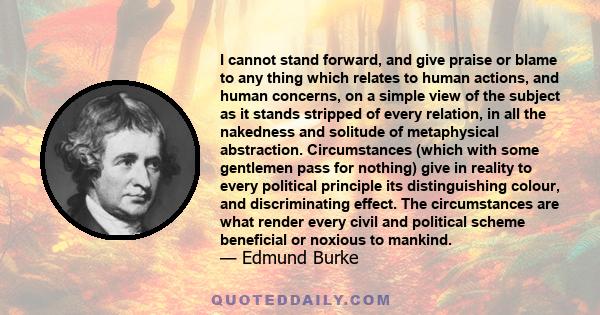 I cannot stand forward, and give praise or blame to any thing which relates to human actions, and human concerns, on a simple view of the subject as it stands stripped of every relation, in all the nakedness and