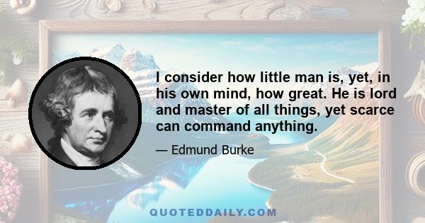 I consider how little man is, yet, in his own mind, how great. He is lord and master of all things, yet scarce can command anything.