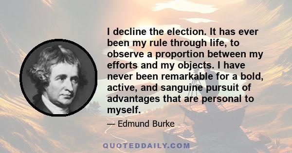 I decline the election. It has ever been my rule through life, to observe a proportion between my efforts and my objects. I have never been remarkable for a bold, active, and sanguine pursuit of advantages that are