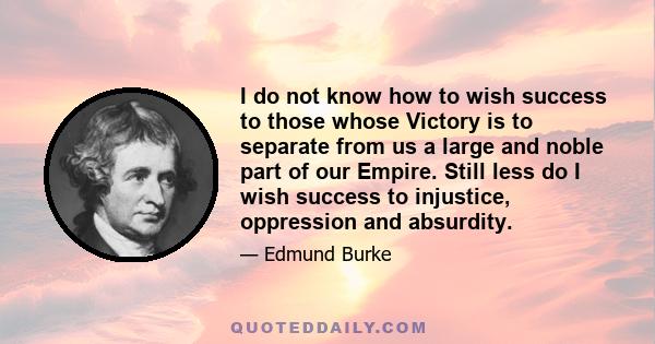 I do not know how to wish success to those whose Victory is to separate from us a large and noble part of our Empire. Still less do I wish success to injustice, oppression and absurdity.