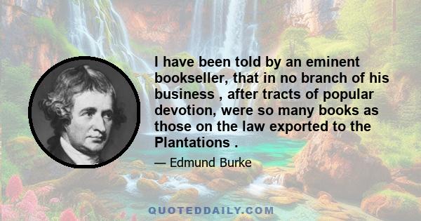 I have been told by an eminent bookseller, that in no branch of his business , after tracts of popular devotion, were so many books as those on the law exported to the Plantations .