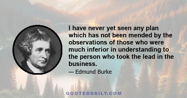 I have never yet seen any plan which has not been mended by the observations of those who were much inferior in understanding to the person who took the lead in the business.