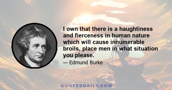 I own that there is a haughtiness and fierceness in human nature which will cause innumerable broils, place men in what situation you please.