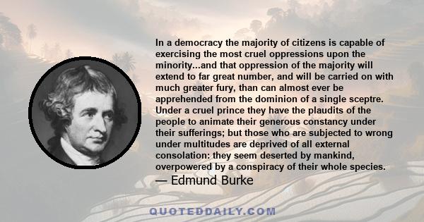 In a democracy the majority of citizens is capable of exercising the most cruel oppressions upon the minority...and that oppression of the majority will extend to far great number, and will be carried on with much