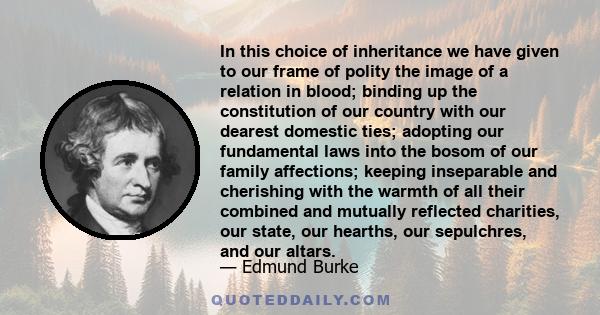 In this choice of inheritance we have given to our frame of polity the image of a relation in blood; binding up the constitution of our country with our dearest domestic ties; adopting our fundamental laws into the