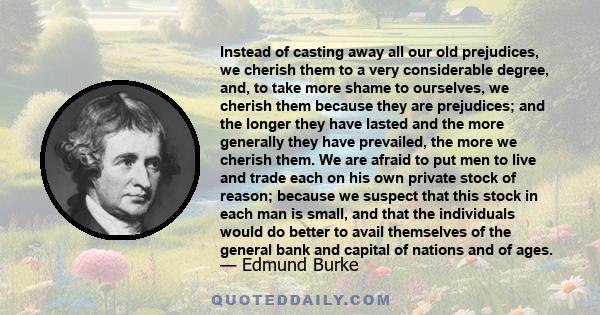 Instead of casting away all our old prejudices, we cherish them to a very considerable degree, and, to take more shame to ourselves, we cherish them because they are prejudices; and the longer they have lasted and the