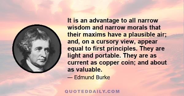 It is an advantage to all narrow wisdom and narrow morals that their maxims have a plausible air; and, on a cursory view, appear equal to first principles. They are light and portable. They are as current as copper