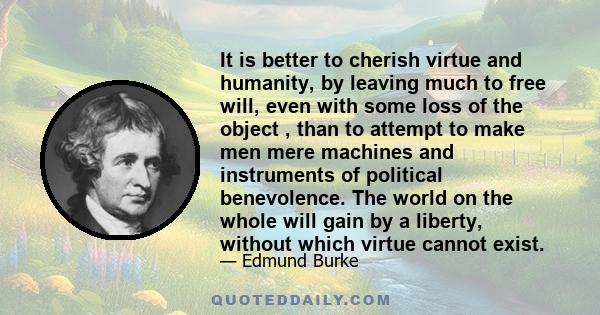 It is better to cherish virtue and humanity, by leaving much to free will, even with some loss of the object , than to attempt to make men mere machines and instruments of political benevolence. The world on the whole