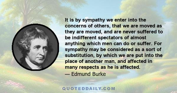 It is by sympathy we enter into the concerns of others, that we are moved as they are moved, and are never suffered to be indifferent spectators of almost anything which men can do or suffer. For sympathy may be