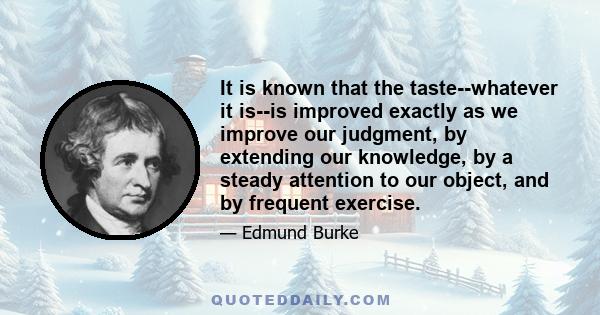 It is known that the taste--whatever it is--is improved exactly as we improve our judgment, by extending our knowledge, by a steady attention to our object, and by frequent exercise.