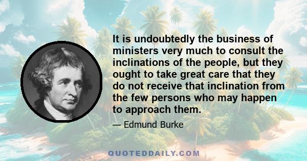 It is undoubtedly the business of ministers very much to consult the inclinations of the people, but they ought to take great care that they do not receive that inclination from the few persons who may happen to