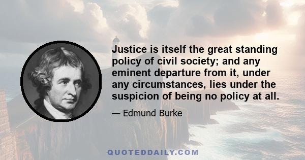 Justice is itself the great standing policy of civil society; and any eminent departure from it, under any circumstances, lies under the suspicion of being no policy at all.