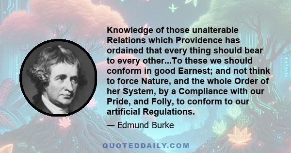 Knowledge of those unalterable Relations which Providence has ordained that every thing should bear to every other...To these we should conform in good Earnest; and not think to force Nature, and the whole Order of her