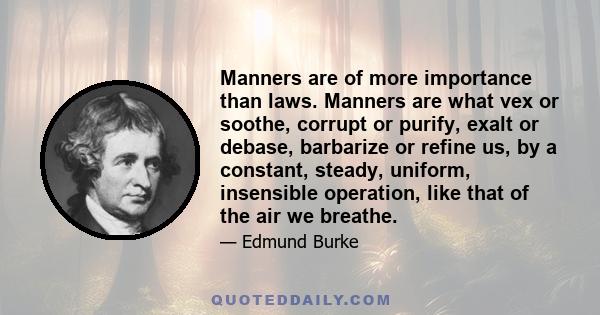 Manners are of more importance than laws. Manners are what vex or soothe, corrupt or purify, exalt or debase, barbarize or refine us, by a constant, steady, uniform, insensible operation, like that of the air we breathe.