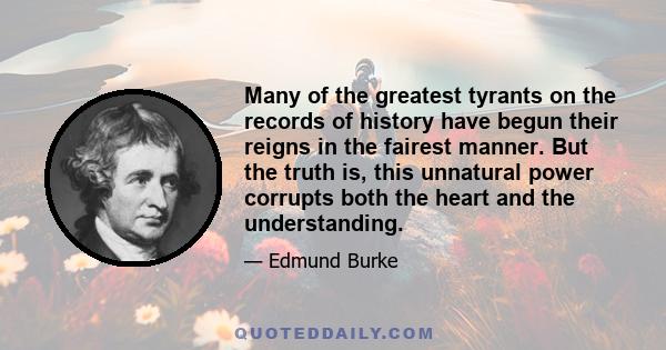 Many of the greatest tyrants on the records of history have begun their reigns in the fairest manner. But the truth is, this unnatural power corrupts both the heart and the understanding.