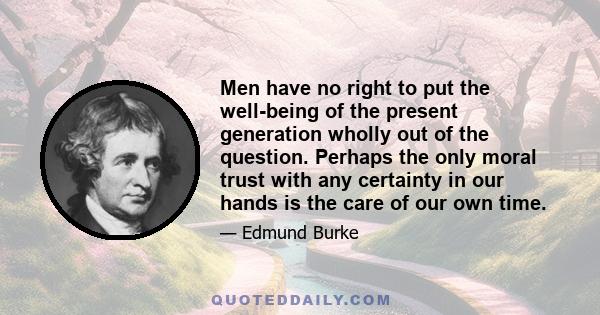 Men have no right to put the well-being of the present generation wholly out of the question. Perhaps the only moral trust with any certainty in our hands is the care of our own time.