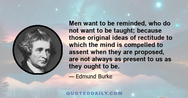 Men want to be reminded, who do not want to be taught; because those original ideas of rectitude to which the mind is compelled to assent when they are proposed, are not always as present to us as they ought to be.