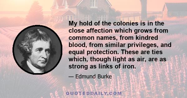 My hold of the colonies is in the close affection which grows from common names, from kindred blood, from similar privileges, and equal protection. These are ties which, though light as air, are as strong as links of