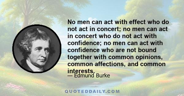 No men can act with effect who do not act in concert; no men can act in concert who do not act with confidence; no men can act with confidence who are not bound together with common opinions, common affections, and