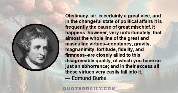 Obstinacy, sir, is certainly a great vice; and in the changeful state of political affairs it is frequently the cause of great mischief. It happens, however, very unfortunately, that almost the whole line of the great