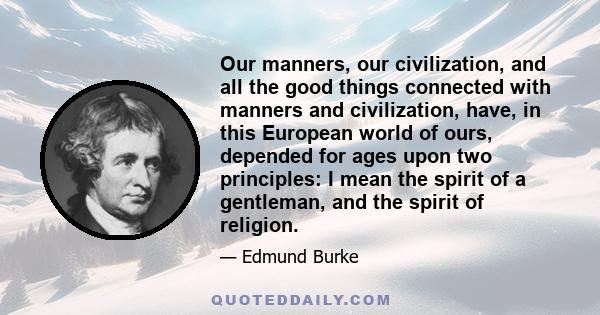 Our manners, our civilization, and all the good things connected with manners and civilization, have, in this European world of ours, depended for ages upon two principles: I mean the spirit of a gentleman, and the