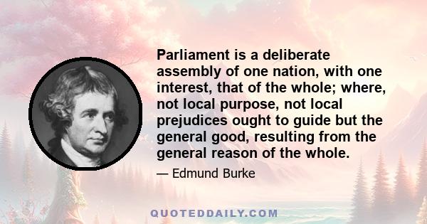 Parliament is a deliberate assembly of one nation, with one interest, that of the whole; where, not local purpose, not local prejudices ought to guide but the general good, resulting from the general reason of the whole.