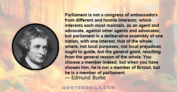 Parliament is not a congress of ambassadors from different and hostile interests; which interests each must maintain, as an agent and advocate, against other agents and advocates; but parliament is a deliberative