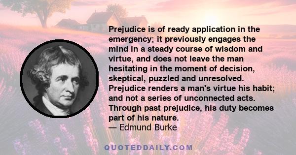 Prejudice is of ready application in the emergency; it previously engages the mind in a steady course of wisdom and virtue, and does not leave the man hesitating in the moment of decision, skeptical, puzzled and