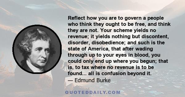 Reflect how you are to govern a people who think they ought to be free, and think they are not. Your scheme yields no revenue; it yields nothing but discontent, disorder, disobedience; and such is the state of America,