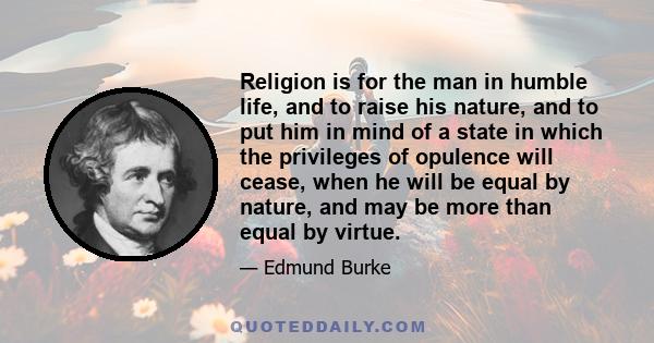 Religion is for the man in humble life, and to raise his nature, and to put him in mind of a state in which the privileges of opulence will cease, when he will be equal by nature, and may be more than equal by virtue.