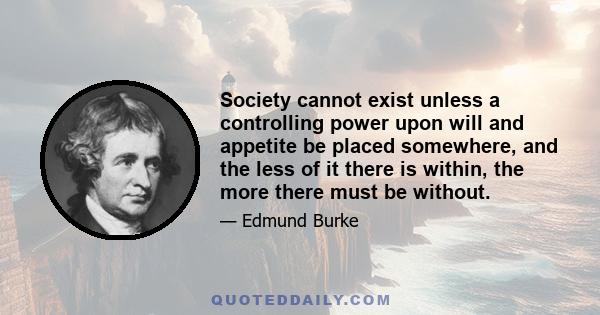 Society cannot exist unless a controlling power upon will and appetite be placed somewhere, and the less of it there is within, the more there must be without.