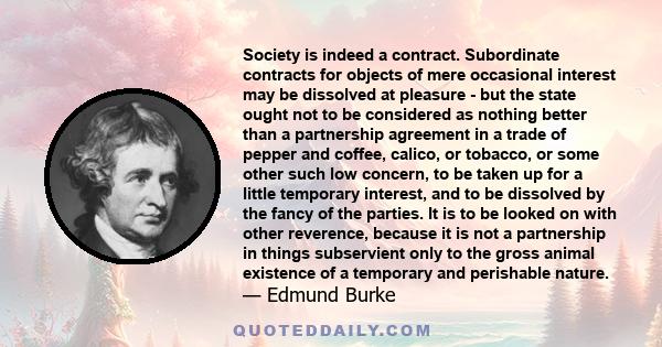 Society is indeed a contract. Subordinate contracts for objects of mere occasional interest may be dissolved at pleasure - but the state ought not to be considered as nothing better than a partnership agreement in a