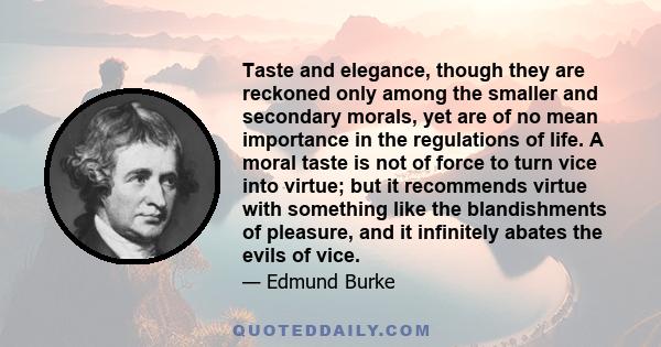 Taste and elegance, though they are reckoned only among the smaller and secondary morals, yet are of no mean importance in the regulations of life. A moral taste is not of force to turn vice into virtue; but it