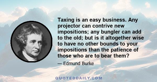 Taxing is an easy business. Any projector can contrive new impositions; any bungler can add to the old; but is it altogether wise to have no other bounds to your impositions than the patience of those who are to bear