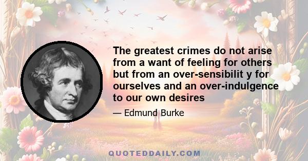 The greatest crimes do not arise from a want of feeling for others but from an over-sensibilit y for ourselves and an over-indulgence to our own desires