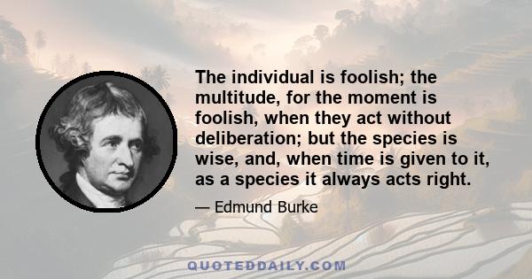 The individual is foolish; the multitude, for the moment is foolish, when they act without deliberation; but the species is wise, and, when time is given to it, as a species it always acts right.