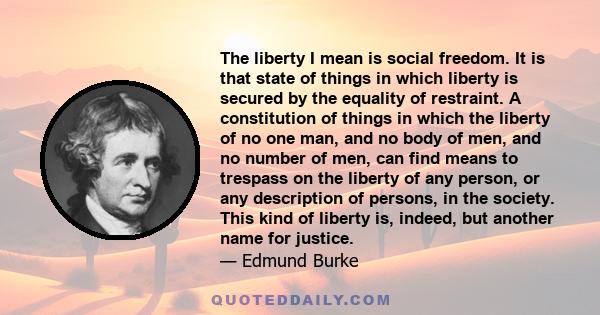 The liberty I mean is social freedom. It is that state of things in which liberty is secured by the equality of restraint. A constitution of things in which the liberty of no one man, and no body of men, and no number