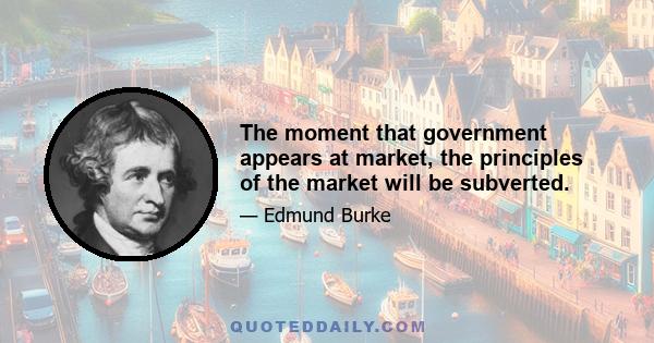 The moment that government appears at market, the principles of the market will be subverted.