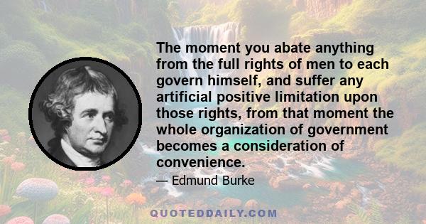 The moment you abate anything from the full rights of men to each govern himself, and suffer any artificial positive limitation upon those rights, from that moment the whole organization of government becomes a